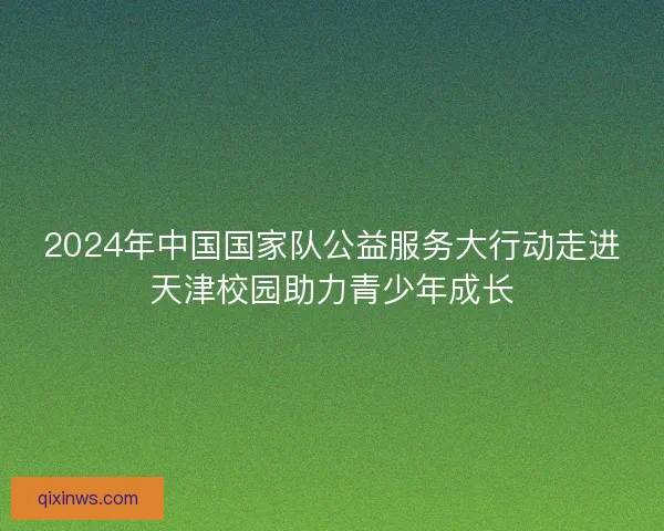 2024年中国国家队公益服务大行动走进天津校园助力青少年成长