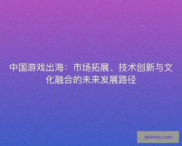 中国游戏出海：市场拓展、技术创新与文化融合的未来发展路径