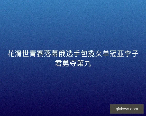 花滑世青赛落幕俄选手包揽女单冠亚李子君勇夺第九