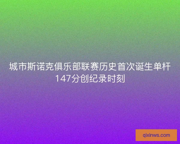 城市斯诺克俱乐部联赛历史首次诞生单杆147分创纪录时刻 城市斯诺克俱乐部联赛历史首次诞生单杆147分创纪录时刻