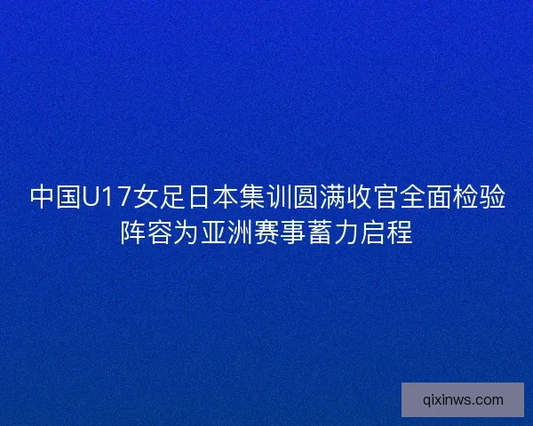 中国U17女足日本集训圆满收官全面检验阵容为亚洲赛事蓄力启程 中国U17女足日本集训圆满收官全面检验阵容为亚洲赛事蓄力启程